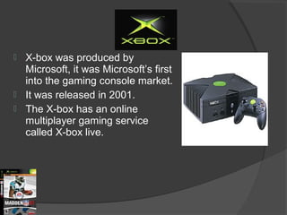 X-box was produced by Microsoft, it was Microsoft’s first into the gaming console market. It was released in 2001. The X-box has an online multiplayer gaming service called X-box live.  