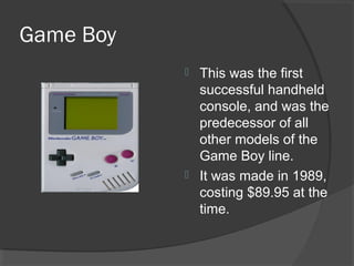 Game Boy This was the first successful handheld console, and was the predecessor of all other models of the Game Boy line. It was made in 1989, costing $89.95 at the time. 