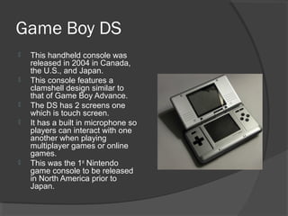 Game Boy DS This handheld console was released in 2004 in Canada, the U.S., and Japan. This console features a clamshell design similar to that of Game Boy Advance. The DS has 2 screens one which is touch screen. It has a built in microphone so players can interact with one another when playing multiplayer games or online games. This was the 1 st  Nintendo game console to be released in North America prior to Japan. 