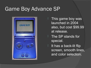 Game Boy Advance SP This game boy was launched in 2004 also, but cost $99.99 at release. The SP stands for special. It has a back-lit flip screen, smooth lines, and color selection. 