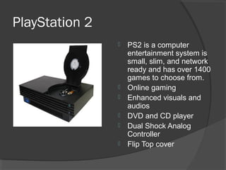 PlayStation 2 PS2 is a computer entertainment system is small, slim, and network ready and has over 1400 games to choose from. Online gaming Enhanced visuals and audios DVD and CD player Dual Shock Analog Controller Flip Top cover 