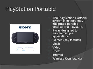 PlayStation Portable The PlayStation Portable system is the first truly integrated portable entertainment system. It was designed to handle multiple applications. Games (key feature) Music Video Photo Internet Wireless Connectivity 