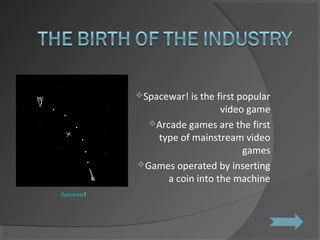 Spacewar! is the first popular video game Arcade games are the first type of mainstream video games Games operated by inserting a coin into the machine Spacewar ! 