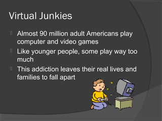 Virtual Junkies Almost 90 million adult Americans play computer and video games Like younger people, some play way too much This addiction leaves their real lives and families to fall apart 