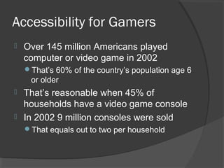 Accessibility for Gamers Over 145 million Americans played computer or video game in 2002 That’s 60% of the country’s population age 6 or older That’s reasonable when 45% of households have a video game console In 2002 9 million consoles were sold That equals out to two per household 