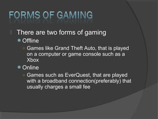 There are two forms of gaming Offline Games like Grand Theft Auto, that is played on a computer or game console such as a Xbox Online Games such as EverQuest, that are played with a broadband connection(preferably) that usually charges a small fee  