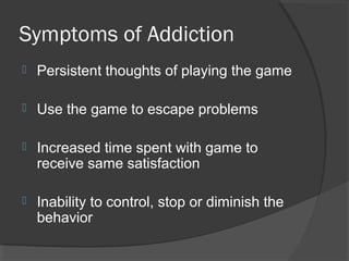 Symptoms of Addiction Persistent thoughts of playing the game Use the game to escape problems Increased time spent with game to receive same satisfaction Inability to control, stop or diminish the behavior 