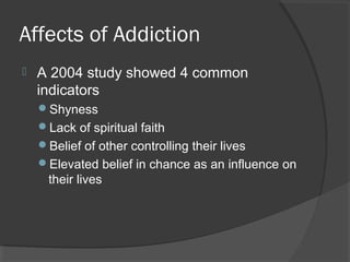 Affects of Addiction A 2004 study showed 4 common indicators Shyness Lack of spiritual faith Belief of other controlling their lives Elevated belief in chance as an influence on their lives 