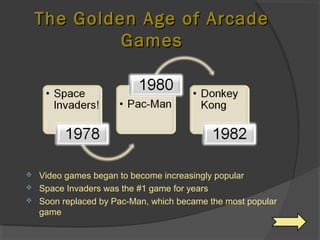 The Golden Age of Arcade Games Video games began to become increasingly popular Space Invaders was the #1 game for years Soon replaced by Pac-Man, which became the most popular game 