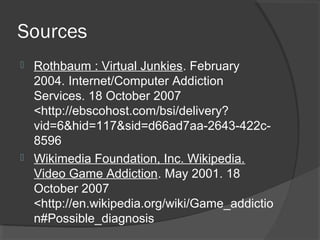 Sources Rothbaum : Virtual Junkies . February 2004. Internet/Computer Addiction Services. 18 October 2007 <http://ebscohost.com/bsi/delivery?vid=6&hid=117&sid=d66ad7aa-2643-422c-8596 Wikimedia Foundation, Inc. Wikipedia. Video Game Addiction . May 2001. 18 October 2007 <http://en.wikipedia.org/wiki/Game_addiction#Possible_diagnosis 