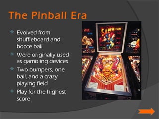The Pinball Era Evolved from shuffleboard and bocce ball Were originally used as gambling devices Two bumpers, one ball, and a crazy playing field Play for the highest score 