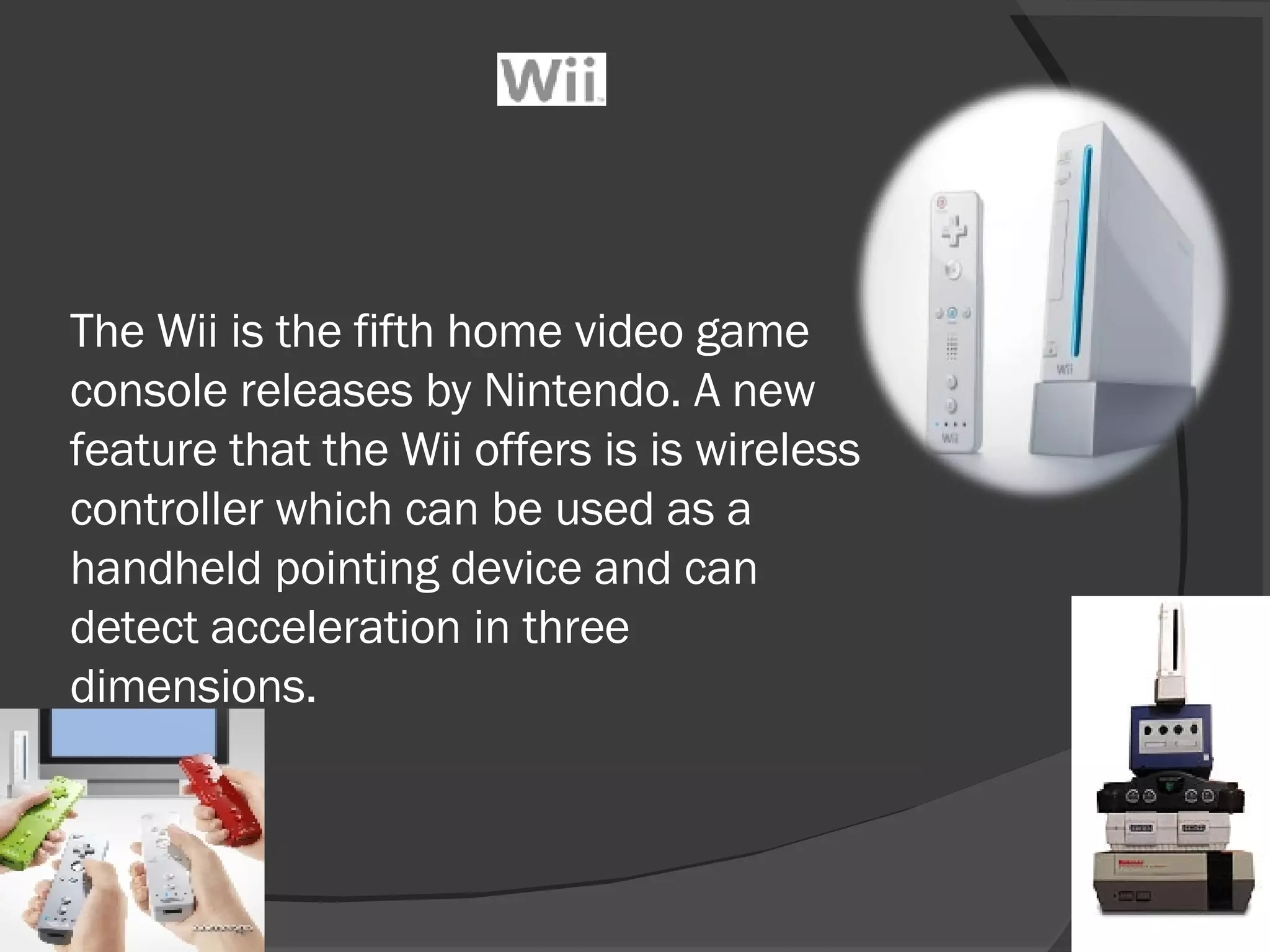 The Wii is the fifth home video game console releases by Nintendo. A new feature that the Wii offers is is wireless controller which can be used as a handheld pointing device and can detect acceleration in three dimensions.  