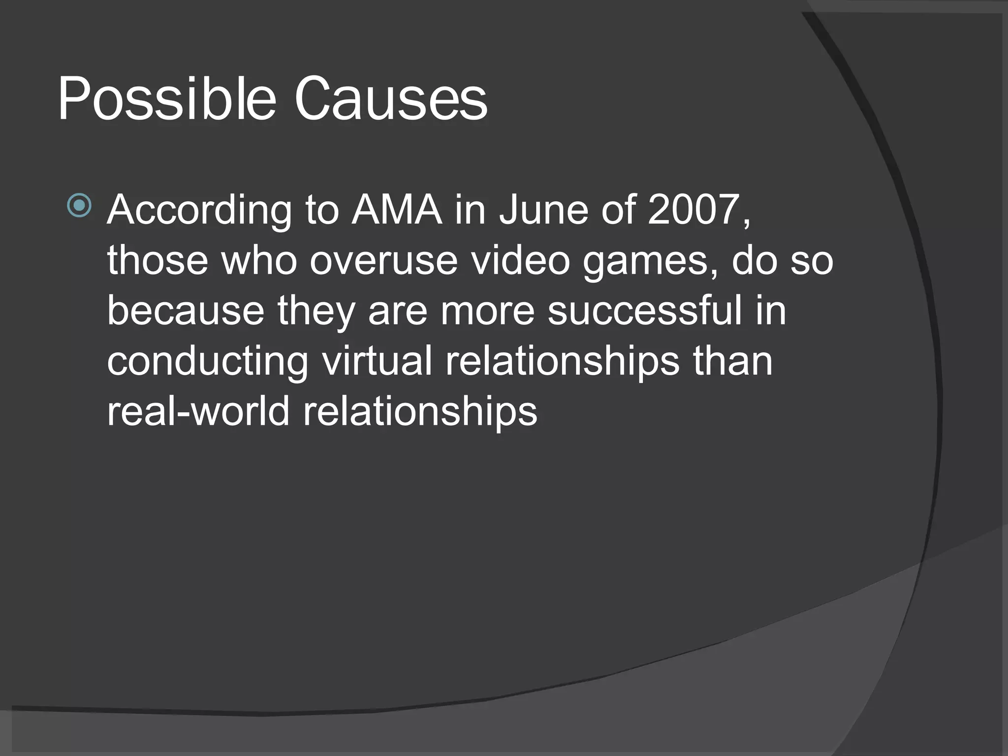 Possible Causes According to AMA in June of 2007, those who overuse video games, do so because they are more successful in conducting virtual relationships than real-world relationships 
