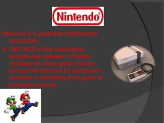 Nintendo is a Japanese multinational corporation. In 1983 NES a 8-bit video game console,was realesed. It helped revitalize the video game industry and set the standard for subsequent consoles in everything from game to business practices. 