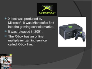 X-box was produced by Microsoft, it was Microsoft’s first into the gaming console market. It was released in 2001. The X-box has an online multiplayer gaming service called X-box live.  