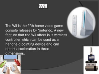 The Wii is the fifth home video game console releases by Nintendo. A new feature that the Wii offers is is wireless controller which can be used as a handheld pointing device and can detect acceleration in three dimensions.  