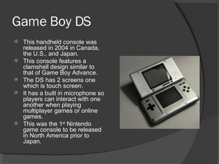 Game Boy DS This handheld console was released in 2004 in Canada, the U.S., and Japan. This console features a clamshell design similar to that of Game Boy Advance. The DS has 2 screens one which is touch screen. It has a built in microphone so players can interact with one another when playing multiplayer games or online games. This was the 1 st  Nintendo game console to be released in North America prior to Japan. 