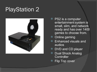 PlayStation 2 PS2 is a computer entertainment system is small, slim, and network ready and has over 1400 games to choose from. Online gaming Enhanced visuals and audios DVD and CD player Dual Shock Analog Controller Flip Top cover 