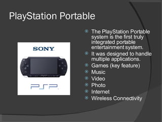 PlayStation Portable The PlayStation Portable system is the first truly integrated portable entertainment system. It was designed to handle multiple applications. Games (key feature) Music Video Photo Internet Wireless Connectivity 