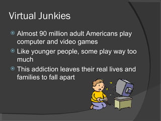 Virtual Junkies Almost 90 million adult Americans play computer and video games Like younger people, some play way too much This addiction leaves their real lives and families to fall apart 