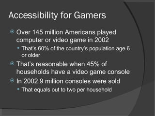 Accessibility for Gamers Over 145 million Americans played computer or video game in 2002 That’s 60% of the country’s population age 6 or older That’s reasonable when 45% of households have a video game console In 2002 9 million consoles were sold That equals out to two per household 