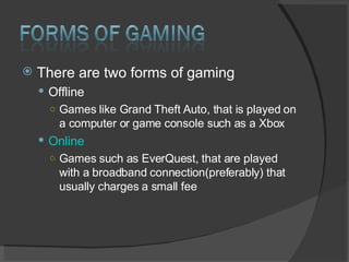 There are two forms of gaming Offline Games like Grand Theft Auto, that is played on a computer or game console such as a Xbox Online Games such as EverQuest, that are played with a broadband connection(preferably) that usually charges a small fee  
