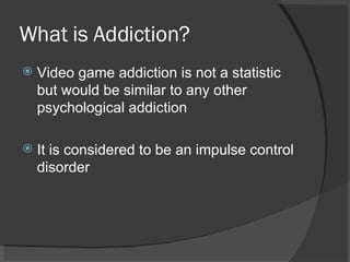 What is Addiction? Video game addiction is not a statistic but would be similar to any other psychological addiction It is considered to be an impulse control disorder 