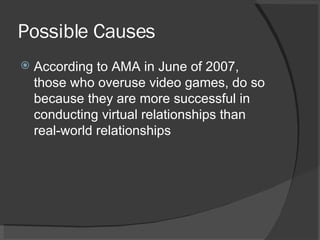 Possible Causes According to AMA in June of 2007, those who overuse video games, do so because they are more successful in conducting virtual relationships than real-world relationships 