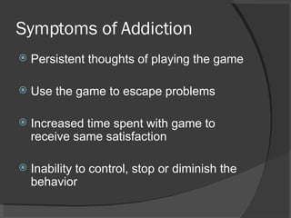 Symptoms of Addiction Persistent thoughts of playing the game Use the game to escape problems Increased time spent with game to receive same satisfaction Inability to control, stop or diminish the behavior 