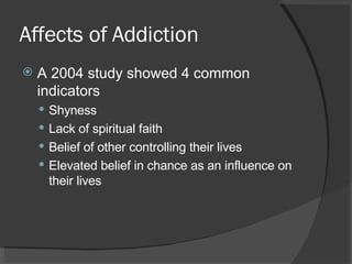 Affects of Addiction A 2004 study showed 4 common indicators Shyness Lack of spiritual faith Belief of other controlling their lives Elevated belief in chance as an influence on their lives 