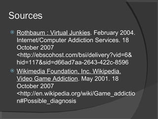 Sources Rothbaum : Virtual Junkies . February 2004. Internet/Computer Addiction Services. 18 October 2007 <http://ebscohost.com/bsi/delivery?vid=6&hid=117&sid=d66ad7aa-2643-422c-8596 Wikimedia Foundation, Inc. Wikipedia. Video Game Addiction . May 2001. 18 October 2007 <http://en.wikipedia.org/wiki/Game_addiction#Possible_diagnosis 