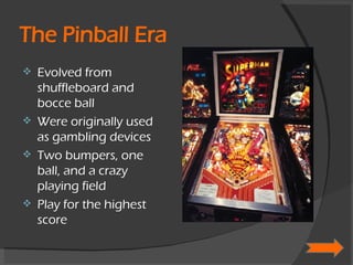 The Pinball Era Evolved from shuffleboard and bocce ball Were originally used as gambling devices Two bumpers, one ball, and a crazy playing field Play for the highest score 