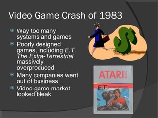 Video Game Crash of 1983 Way too many systems and games Poorly designed games, including  E.T. The Extra-Terrestrial  massively overproduced Many companies went out of business Video game market looked bleak 