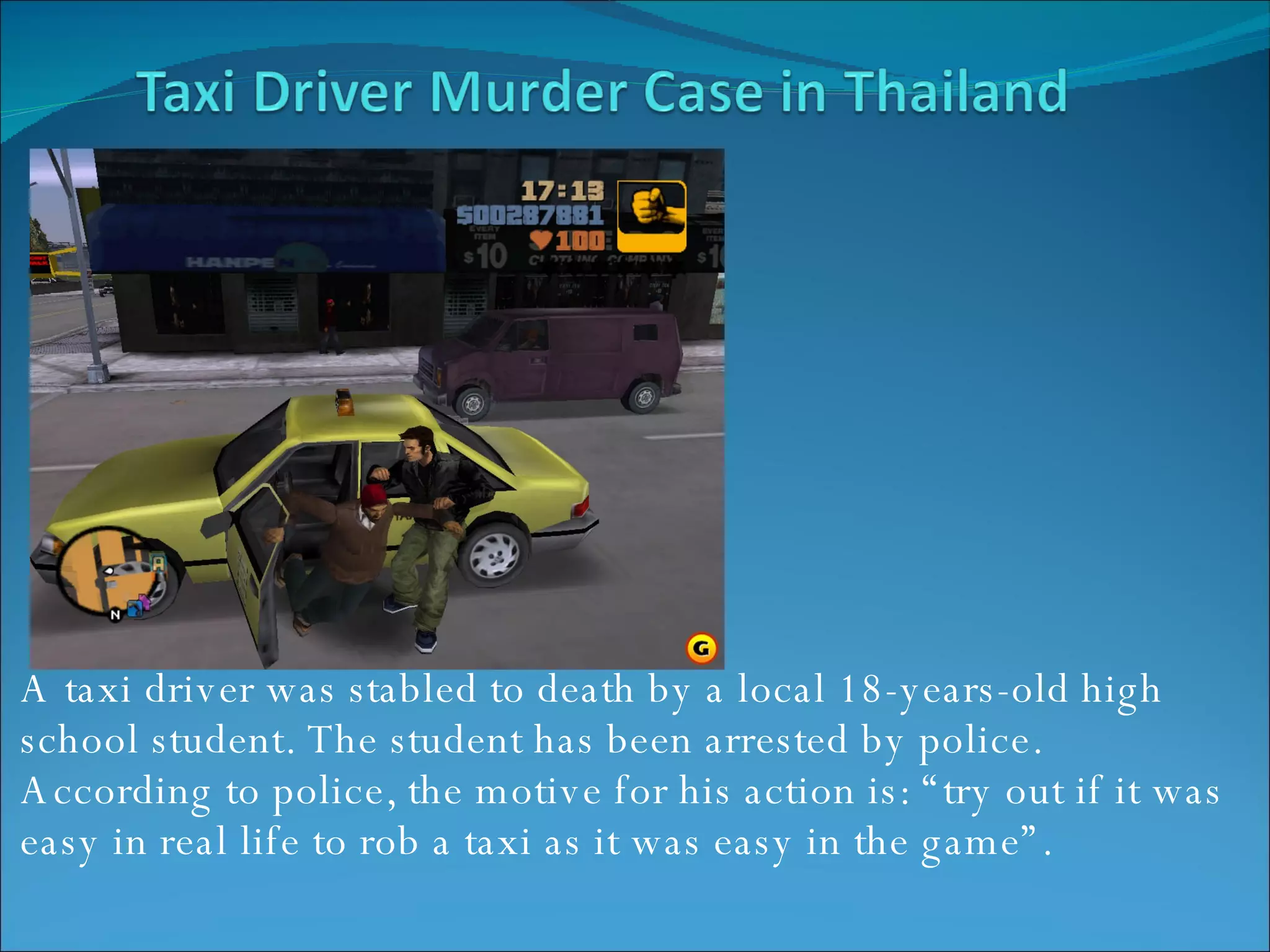 A taxi driver was stabled to death by a local 18-years-old high school student. The student has been arrested by police. According to police, the motive for his action is: “try out if it was easy in real life to rob a taxi as it was easy in the game”. 