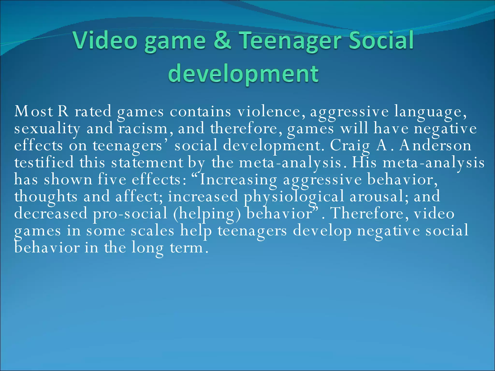 Most R rated games contains violence, aggressive language, sexuality and racism, and therefore, games will have negative effects on teenagers’ social development. Craig A. Anderson testified this statement by the meta-analysis. His meta-analysis has shown five effects: “Increasing aggressive behavior, thoughts and affect; increased physiological arousal; and decreased pro-social (helping) behavior”. Therefore, video games in some scales help teenagers develop negative social behavior in the long term.  
