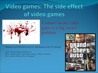 Violence in the video game is a big social problem.  Human need blood to survive, but human can’t be bloody.  Case: The taxi driver murder case How violence game increasing teenager violence tendency How sexual contents affects teenagers 
