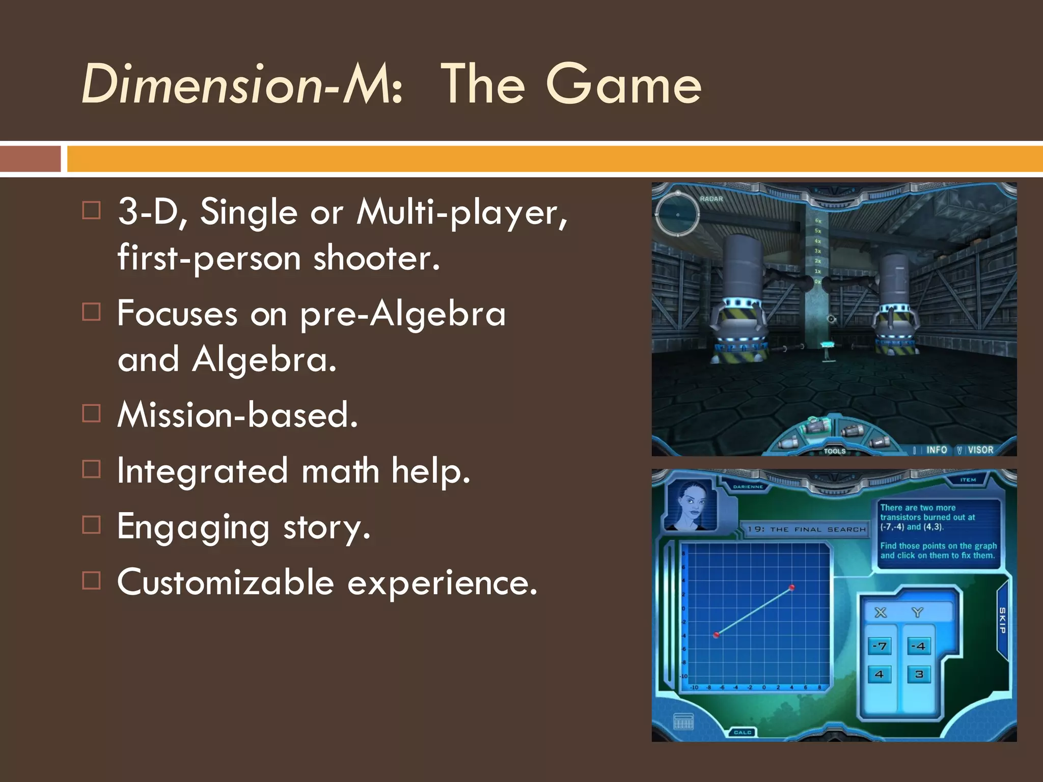 Dimension-M :  The Game 3-D, Single or Multi-player, first-person shooter. Focuses on pre-Algebra and Algebra. Mission-based. Integrated math help. Engaging story. Customizable experience. 