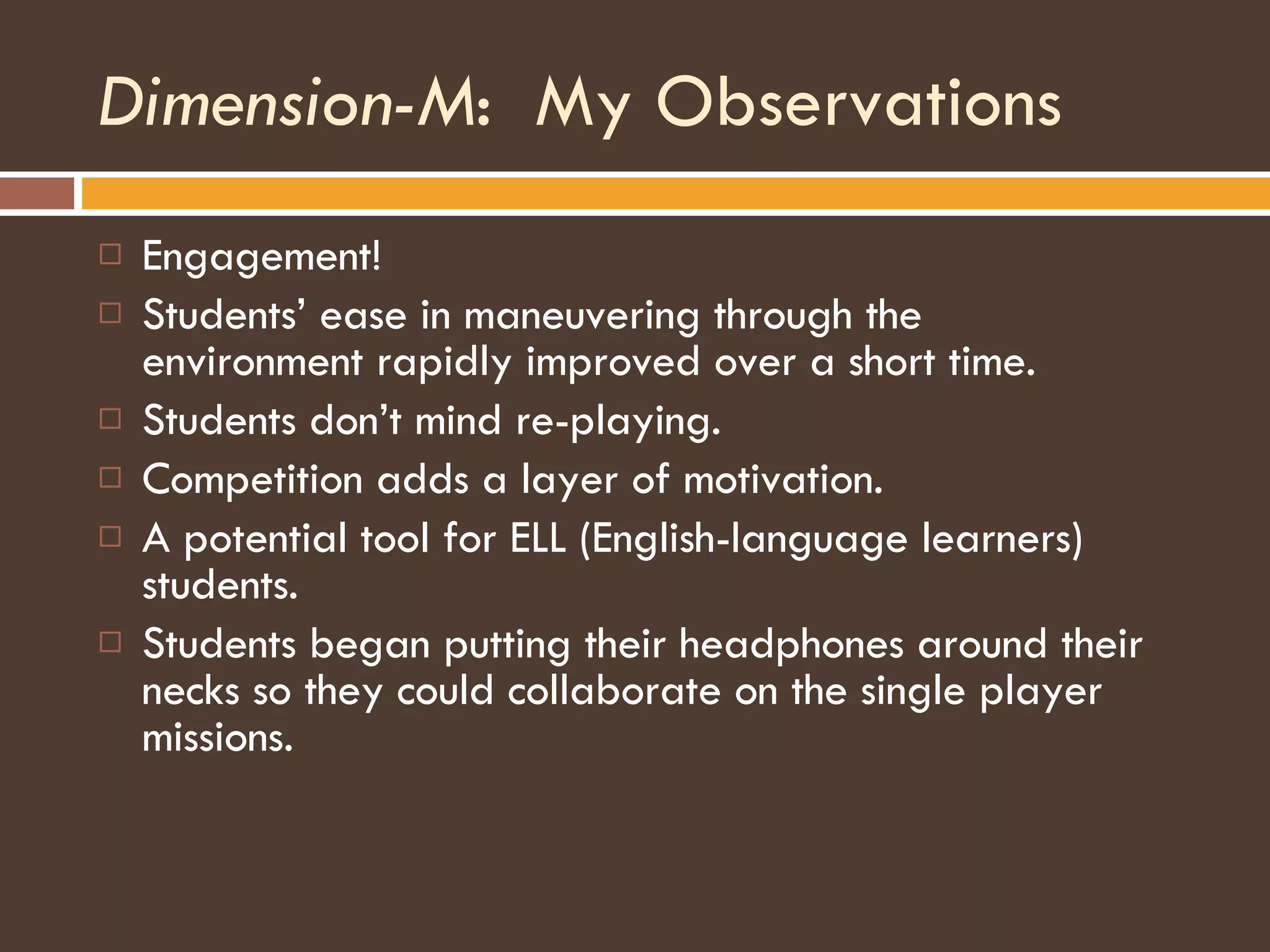 Dimension-M :  My Observations Engagement! Students’ ease in maneuvering through the environment rapidly improved over a short time. Students don’t mind re-playing. Competition adds a layer of motivation. A potential tool for ELL (English-language learners) students. Students began putting their headphones around their necks so they could collaborate on the single player missions. 