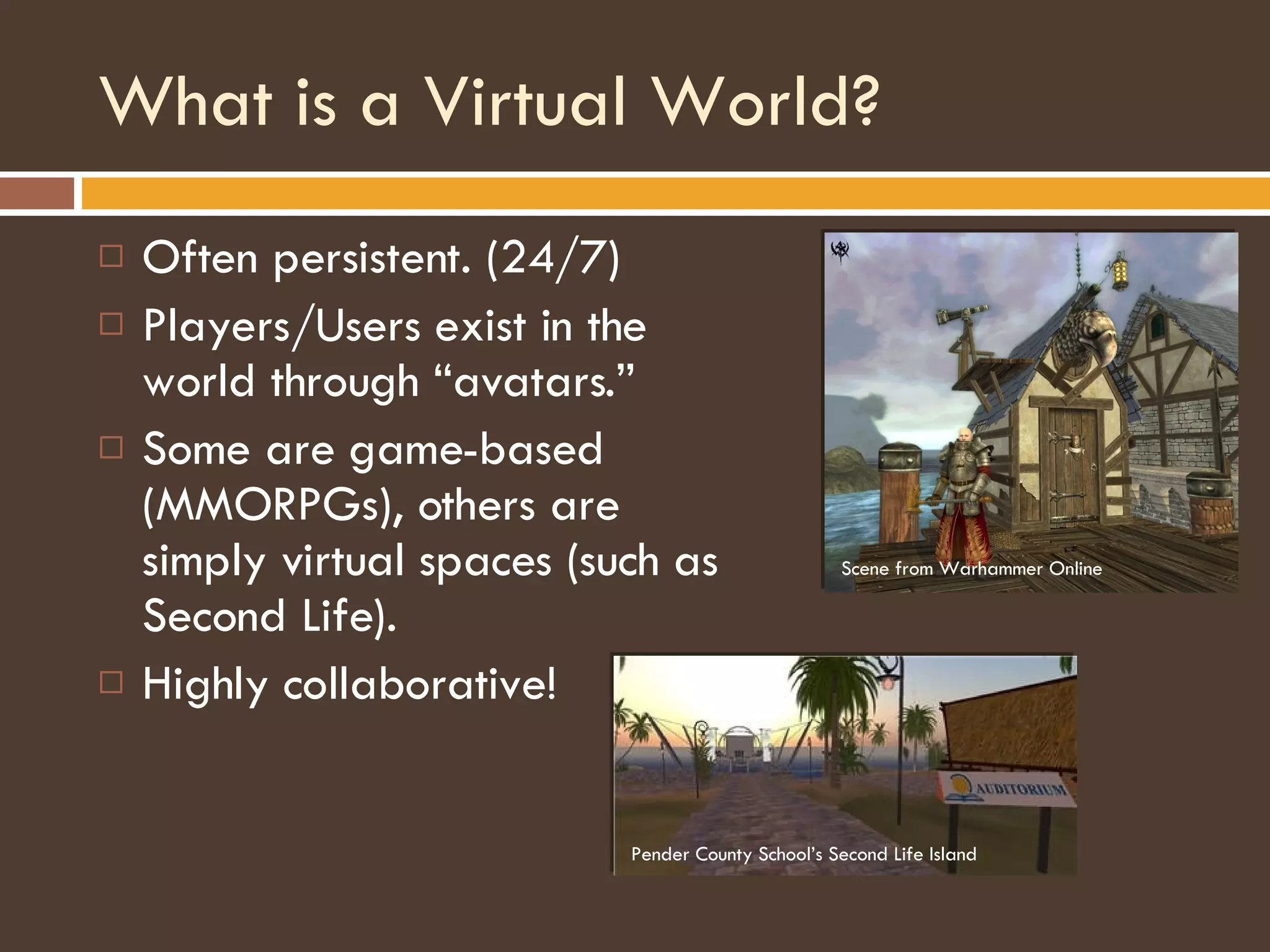What is a Virtual World? Often persistent. (24/7) Players/Users exist in the world through “avatars.” Some are game-based (MMORPGs), others are simply virtual spaces (such as Second Life). Highly collaborative! Pender County School’s Second Life Island Scene from Warhammer Online 