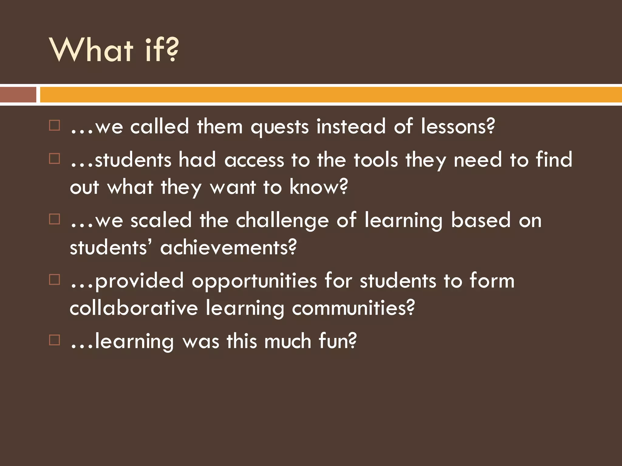 What if? … we called them quests instead of lessons? … students had access to the tools they need to find out what they want to know? … we scaled the challenge of learning based on students’ achievements? … provided opportunities for students to form collaborative learning communities? … learning was this much fun? 