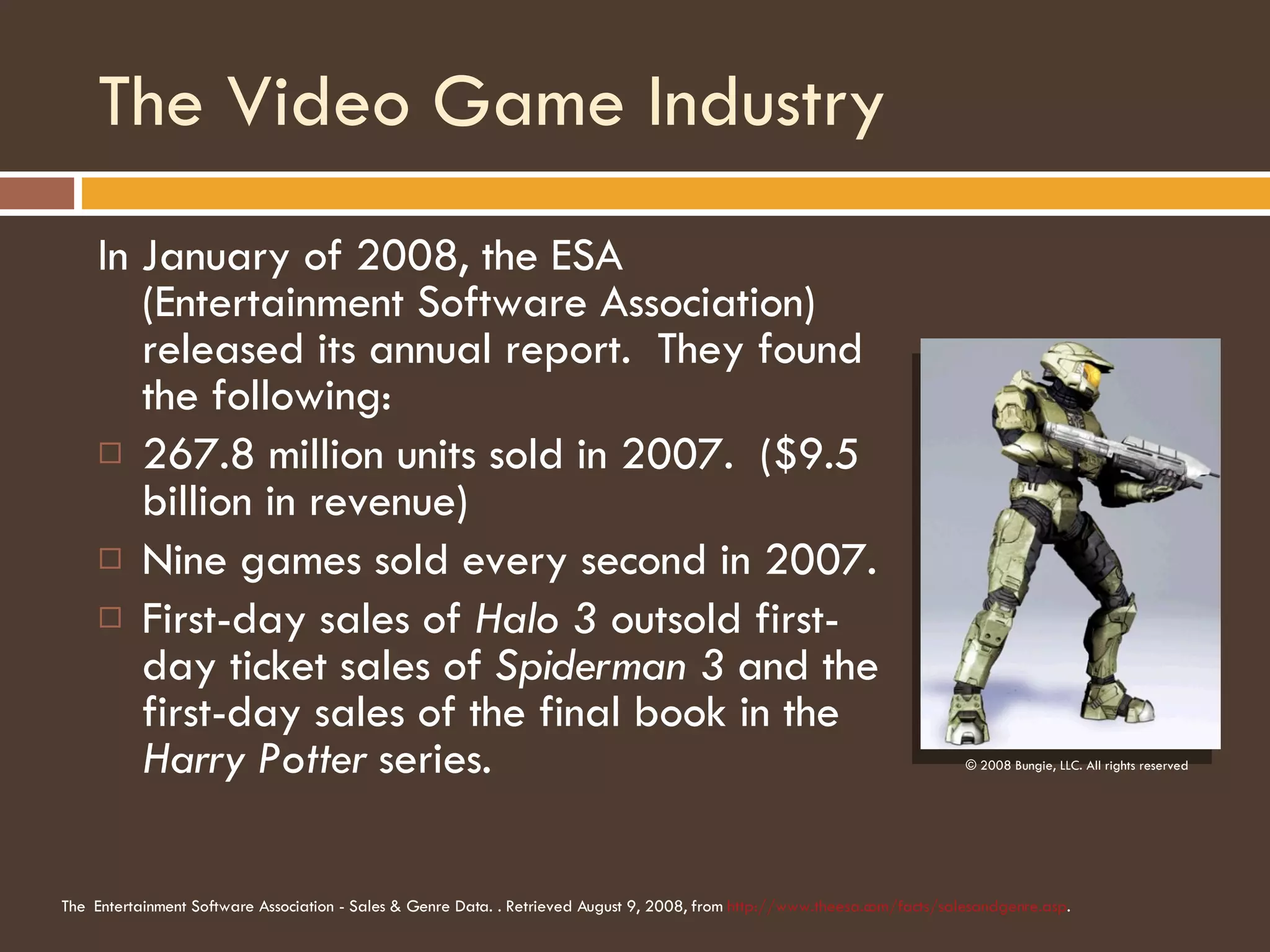 The Video Game Industry In January of 2008, the ESA (Entertainment Software Association) released its annual report.  They found the following: 267.8 million units sold in 2007.  ($9.5 billion in revenue) Nine games sold every second in 2007. First-day sales of  Halo 3  outsold first-day ticket sales of  Spiderman 3  and the first-day sales of the final book in the  Harry Potter  series. © 2008 Bungie, LLC. All rights reserved The   Entertainment Software Association - Sales & Genre Data. . Retrieved August 9, 2008, from  http://www.theesa.com/facts/salesandgenre.asp . 