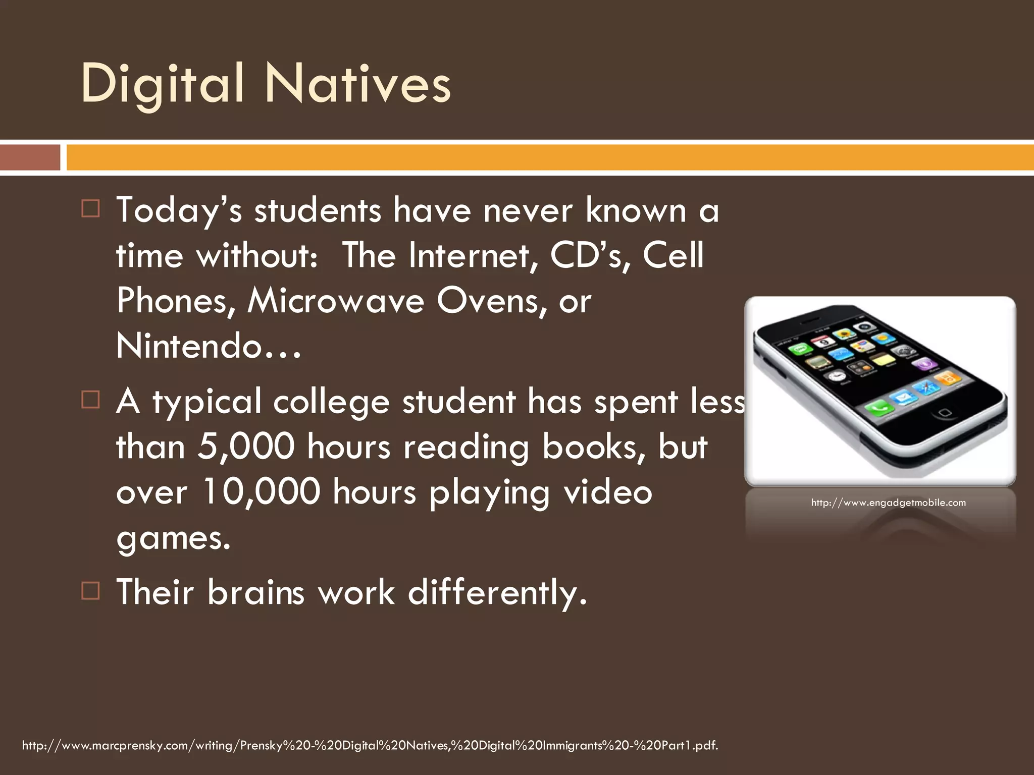 Digital Natives Today’s students have never known a time without:  The Internet, CD’s, Cell Phones, Microwave Ovens, or Nintendo… A typical college student has spent less than 5,000 hours reading books, but over 10,000 hours playing video games. Their brains work differently. http://www.marcprensky.com/writing/Prensky%20-%20Digital%20Natives,%20Digital%20Immigrants%20-%20Part1.pdf. http://www.engadgetmobile.com 