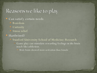 Can satisfy certain needs Boredom Curiosity Stress relief Hardwired?  Stanford University School of Medicine: Research  Game play can stimulate rewarding feelings in the brain much like addiction. Male brain showed more activation than female 