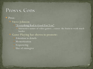 Pros: Steve Johnson “ Everything Bad is Good For You” Interactive nature of video games…causes  the brain to work much harder  Game Playing has shown to promote: Attention to details Memorization Sequencing  Use of strategies 