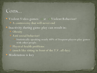 Violent Video games  or  Violent Behavior? A controversy that will never end Inactivity during game play can result in: Obesity Anti-social behavior? Statistically speaking nearly 60% of frequent players play games with other people. Physical health problems (much like sitting in front of the T.V. all day) Moderation is key 