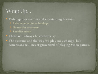 Video games are fun and entertaining because: Advancement in technology Games for everyone Satisfies needs There will always be controversy The systems and the way we play may change, but Americans will never grow tired of playing video games. 