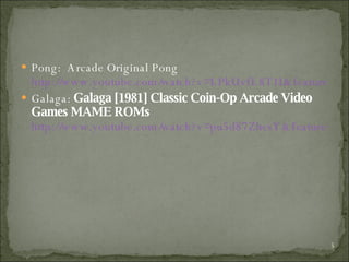 Pong:  Arcade Original Pong  http://www.youtube.com/watch?v=LPkUvfL8T1I&feature=related Galaga:  Galaga [1981] Classic Coin-Op Arcade Video Games MAME ROMs   http://www.youtube.com/watch?v=pu5d87ZhesY&feature=related 