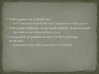 Video games on a steady rise: 65% American households play computer or video games Video game industry: from small industry to mainstream Upwards of six billion dollars a year Comparable to popular movies on their opening weekends: Spiderman, May 2002, just under 115 million 