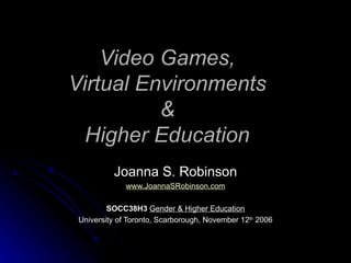 Video Games, Virtual Environments & Higher Education Joanna S. Robinson www.JoannaSRobinson.com SOCC38H3   Gender & Higher Education University of Toronto, Scarborough, November 12 th  2006 