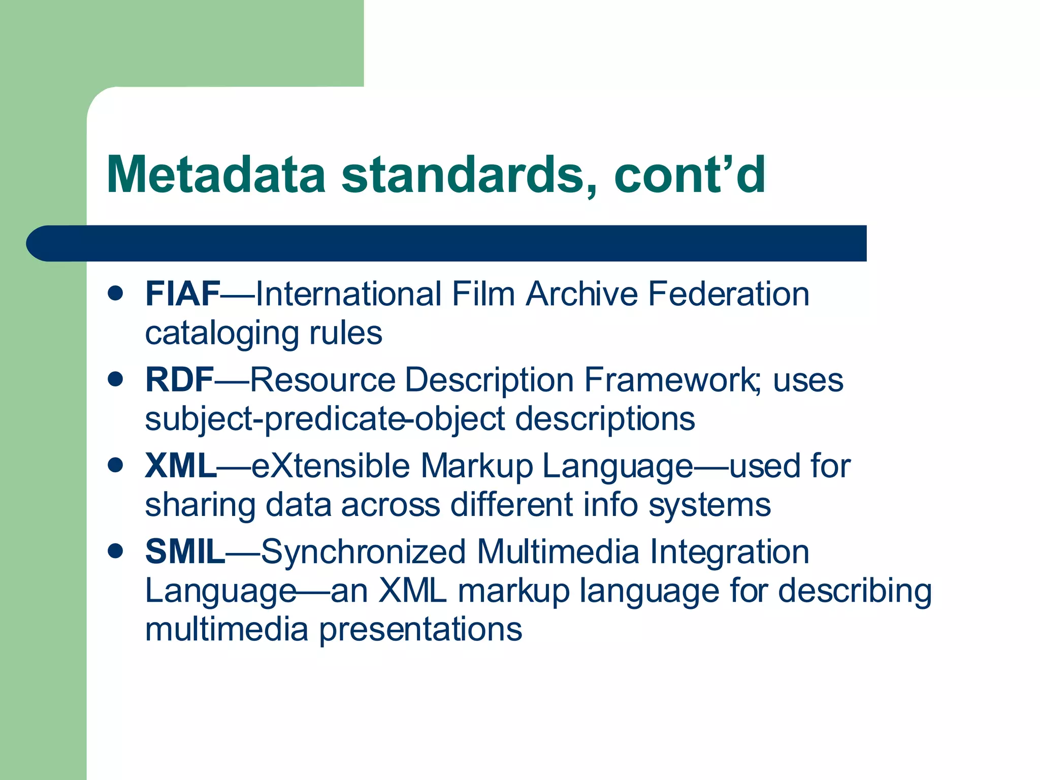 Metadata standards, cont’d FIAF —International Film Archive Federation cataloging rules RDF —Resource Description Framework; uses subject-predicate-object descriptions XML —eXtensible Markup Language—used for sharing data across different info systems SMIL —Synchronized Multimedia Integration Language—an XML markup language for describing multimedia presentations 